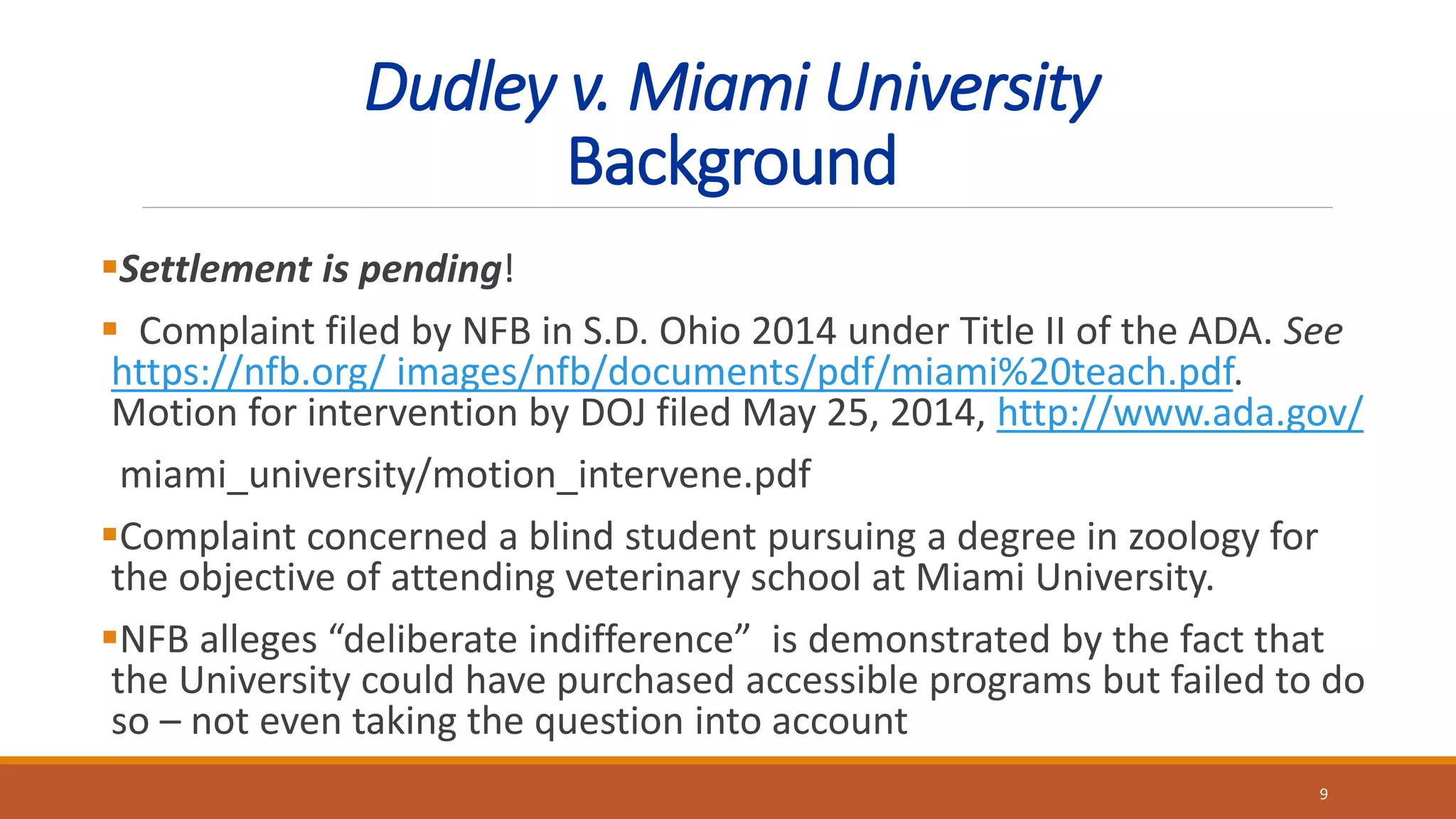 Dudley v. Miami University
Background
Settlement is pending!
 Complaint filed by NFB in S.D. Ohio 2014 under Title II of the ADA. See
https://nfb.org/ images/nfb/documents/pdf/miami%20teach.pdf.
Motion for intervention by DOJ filed May 25, 2014, http://www.ada.gov/
miami_university/motion_intervene.pdf
Complaint concerned a blind student pursuing a degree in zoology for
the objective of attending veterinary school at Miami University.
NFB alleges “deliberate indifference” is demonstrated by the fact that
the University could have purchased accessible programs but failed to do
so – not even taking the question into account
9
 