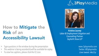 How to Mitigate the
Risk of an
Accessibility Lawsuit
Kristina Launey
Labor & Employment Litigation and
Counseling Partner
Seyfarth Shaw LLP
www.3playmedia.com
Twitter: @3playmedia
Live tweet: #a11y
• Type questions in the window during the presentation
• This webinar is being recorded & will be available for replay
• To view live captions, please click the CC icon
 