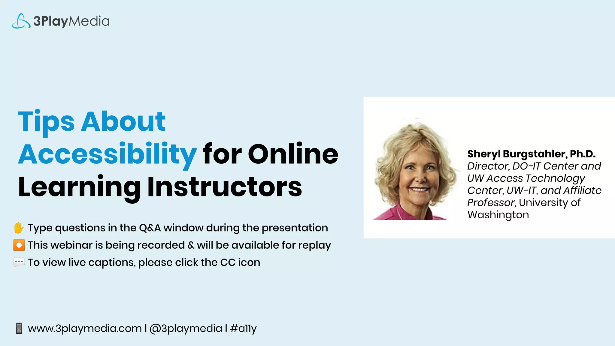 Tips About
Accessibility for Online
Learning Instructors
✋ Type questions in the Q&A window during the presentation
⏺ This webinar is being recorded & will be available for replay
💬 To view live captions, please click the CC icon
📱 www.3playmedia.com l @3playmedia l #a11y
Sheryl Burgstahler, Ph.D.
Director, DO-IT Center and
UW Access Technology
Center, UW-IT, and Affiliate
Professor, University of
Washington
 