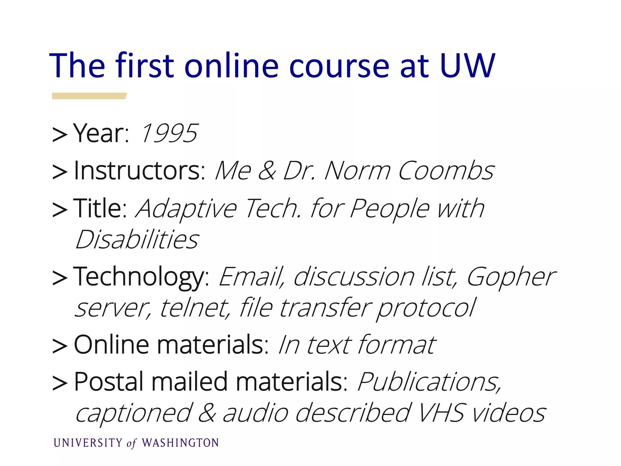 >Year: 1995
>Instructors: Me & Dr. Norm Coombs
>Title: Adaptive Tech. for People with
Disabilities
>Technology: Email, discussion list, Gopher
server, telnet, file transfer protocol
>Online materials: In text format
>Postal mailed materials: Publications,
captioned & audio described VHS videos
The first online course at UW
 