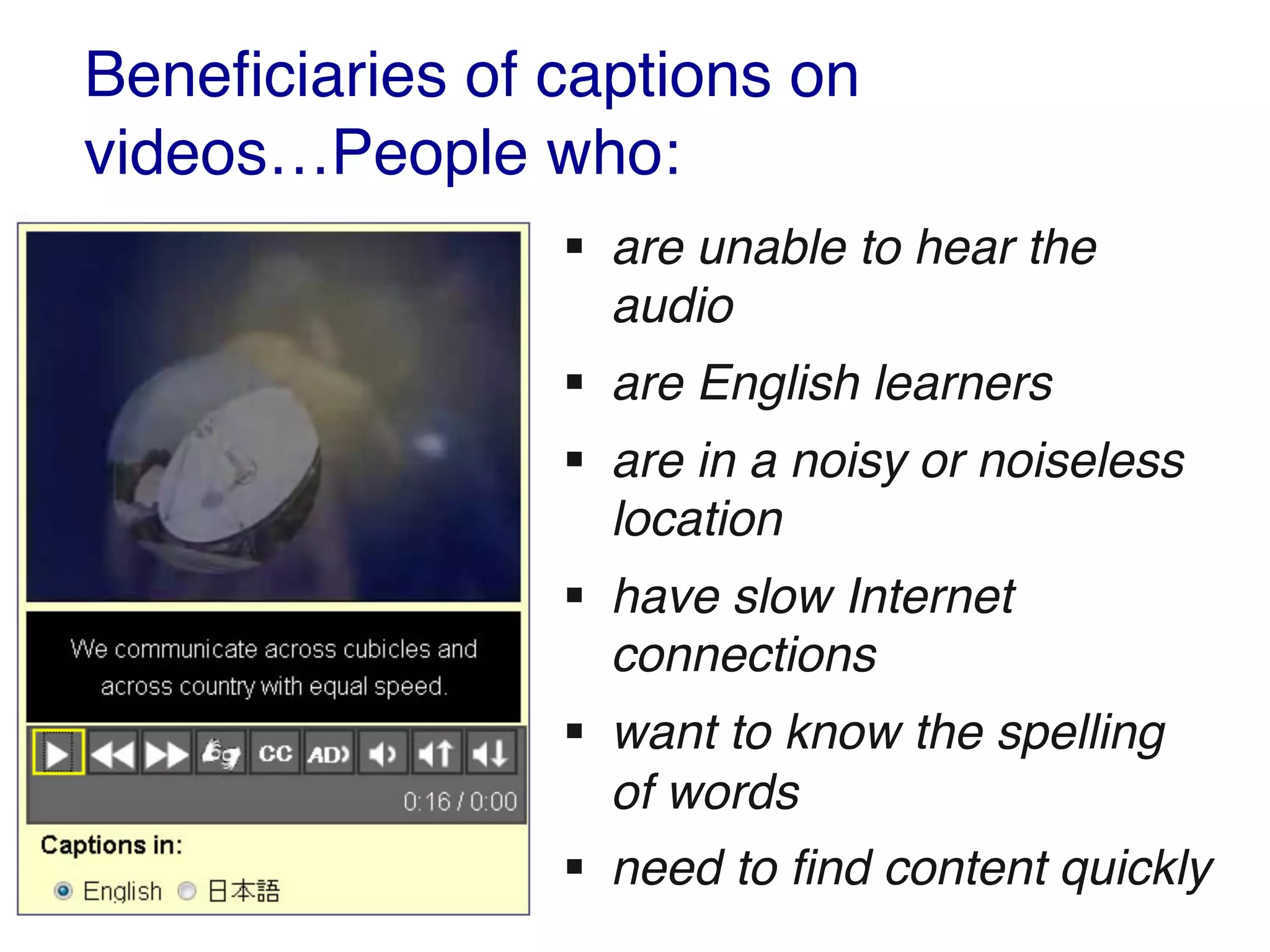 Beneficiaries of captions on
videos…People who:
§ are unable to hear the
audio
§ are English learners
§ are in a noisy or noiseless
location
§ have slow Internet
connections
§ want to know the spelling
of words
§ need to find content quickly
 