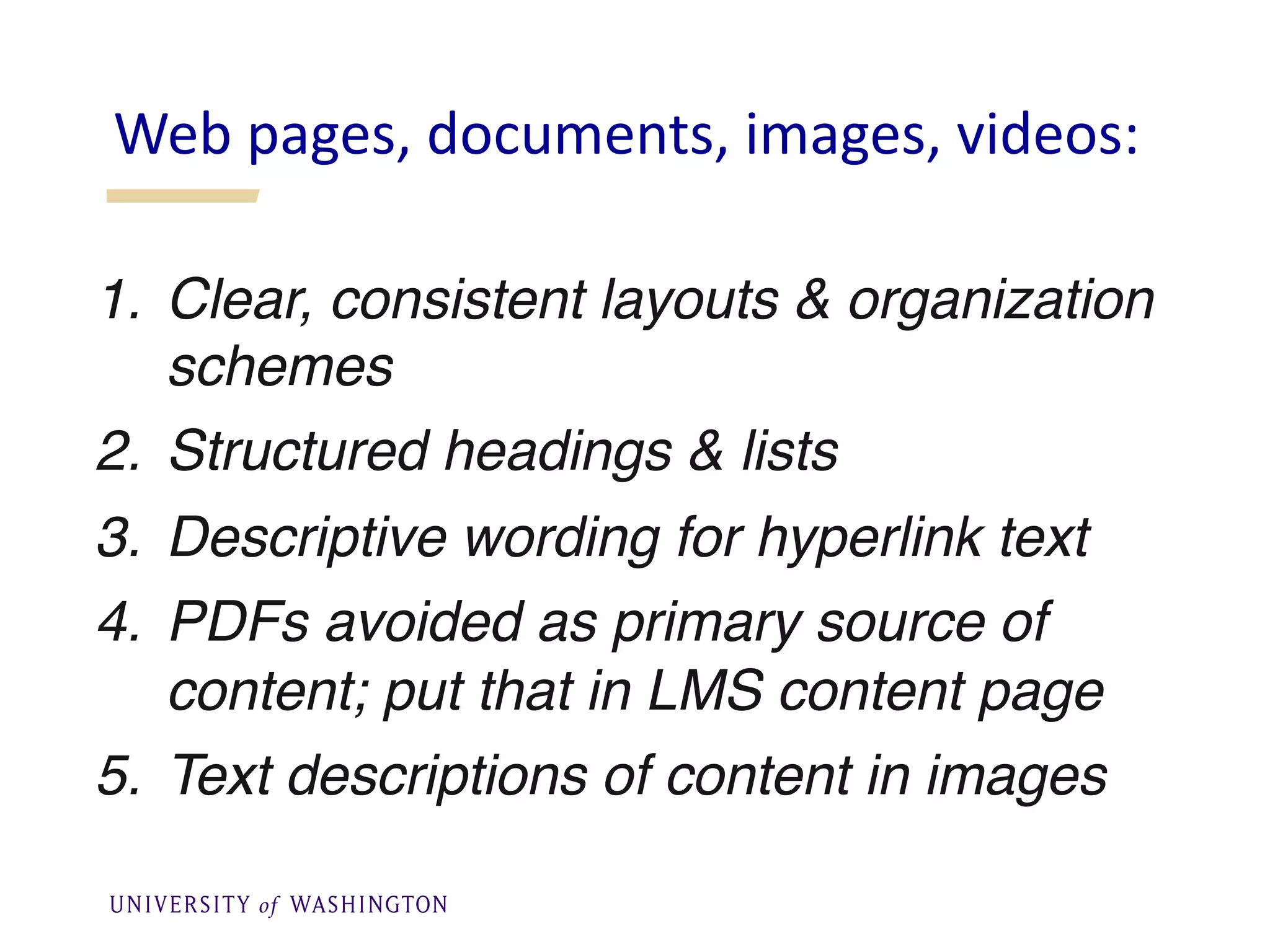 1. Clear, consistent layouts & organization
schemes
2. Structured headings & lists
3. Descriptive wording for hyperlink text
4. PDFs avoided as primary source of
content; put that in LMS content page
5. Text descriptions of content in images
Web pages, documents, images, videos:
 