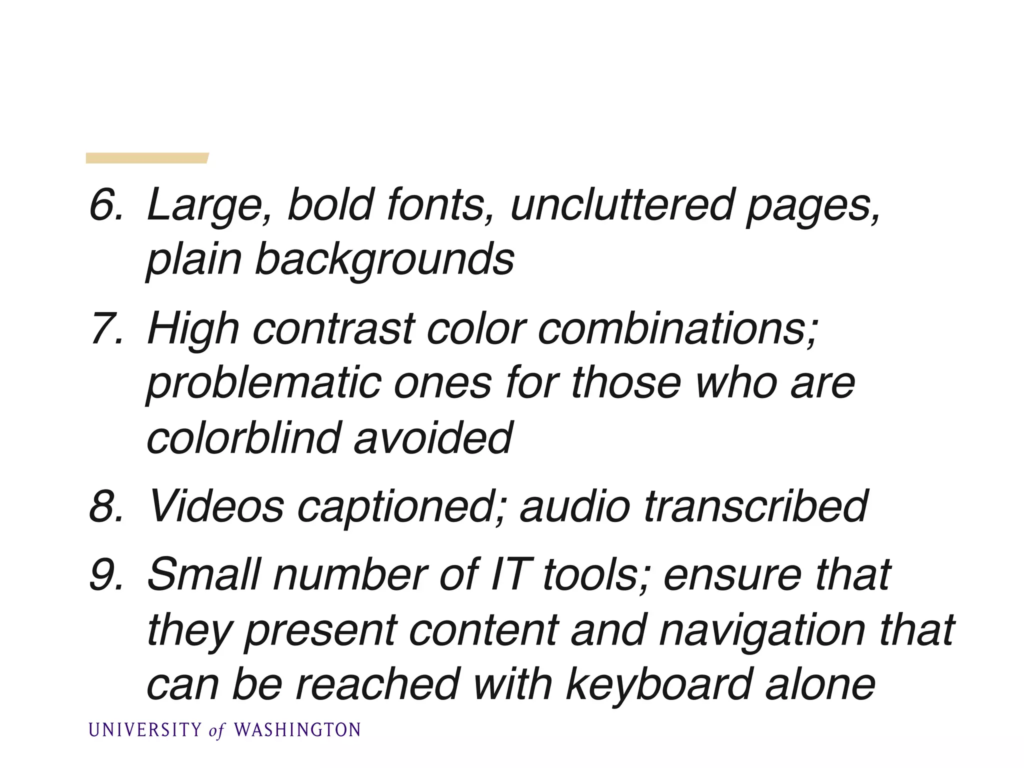 6. Large, bold fonts, uncluttered pages,
plain backgrounds
7. High contrast color combinations;
problematic ones for those who are
colorblind avoided
8. Videos captioned; audio transcribed
9. Small number of IT tools; ensure that
they present content and navigation that
can be reached with keyboard alone
 