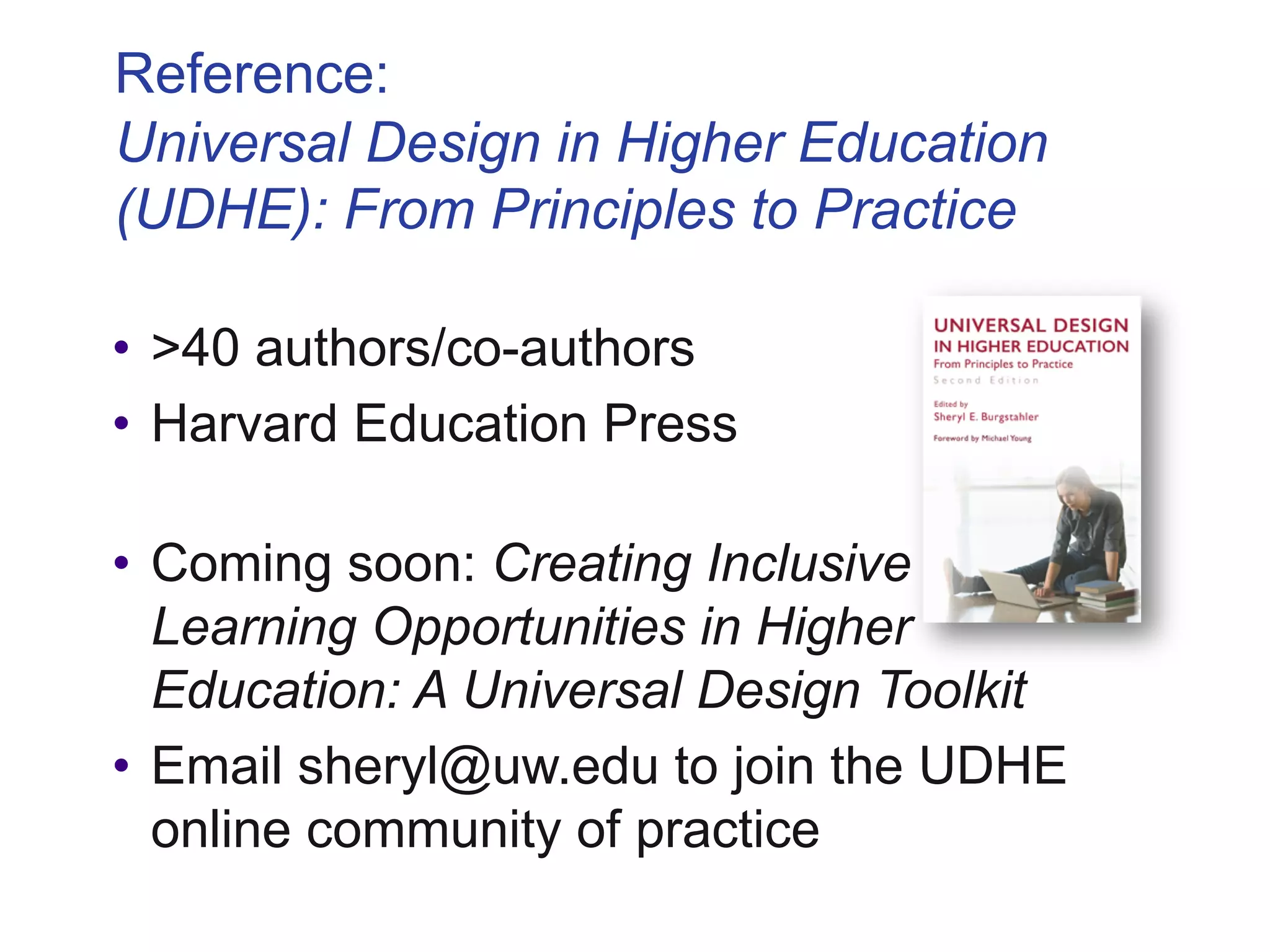 Reference:
Universal Design in Higher Education
(UDHE): From Principles to Practice
• >40 authors/co-authors
• Harvard Education Press
• Coming soon: Creating Inclusive
Learning Opportunities in Higher
Education: A Universal Design Toolkit
• Email sheryl@uw.edu to join the UDHE
online community of practice
 