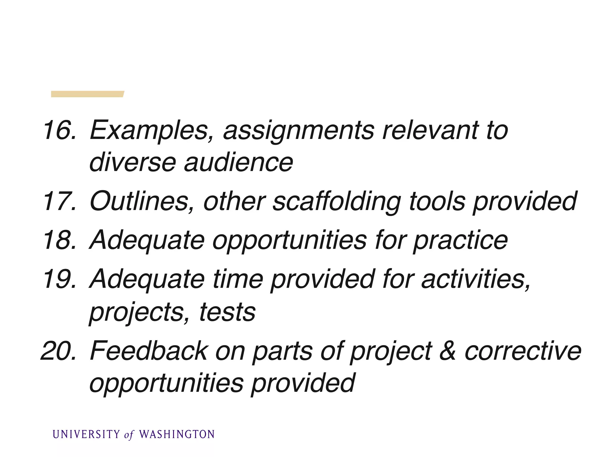 16. Examples, assignments relevant to
diverse audience
17. Outlines, other scaffolding tools provided
18. Adequate opportunities for practice
19. Adequate time provided for activities,
projects, tests
20. Feedback on parts of project & corrective
opportunities provided
 