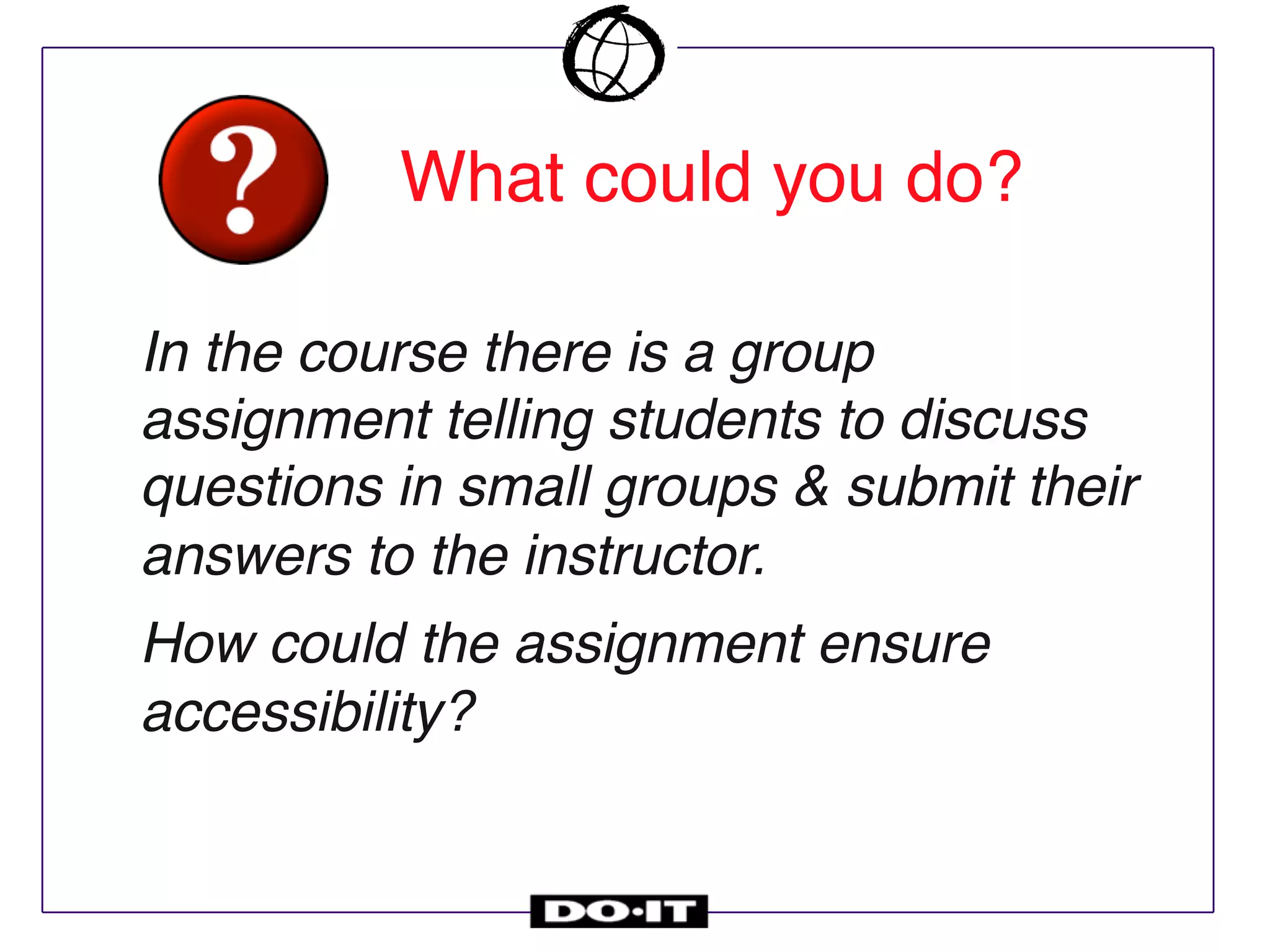 In the course there is a group
assignment telling students to discuss
questions in small groups & submit their
answers to the instructor.
How could the assignment ensure
accessibility?
What could you do?
 