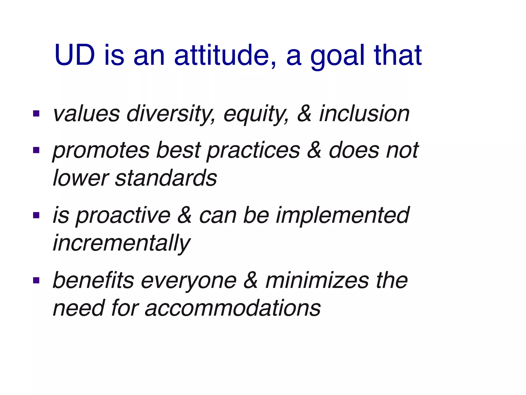 UD is an attitude, a goal that
§ values diversity, equity, & inclusion
§ promotes best practices & does not
lower standards
§ is proactive & can be implemented
incrementally
§ benefits everyone & minimizes the
need for accommodations
 