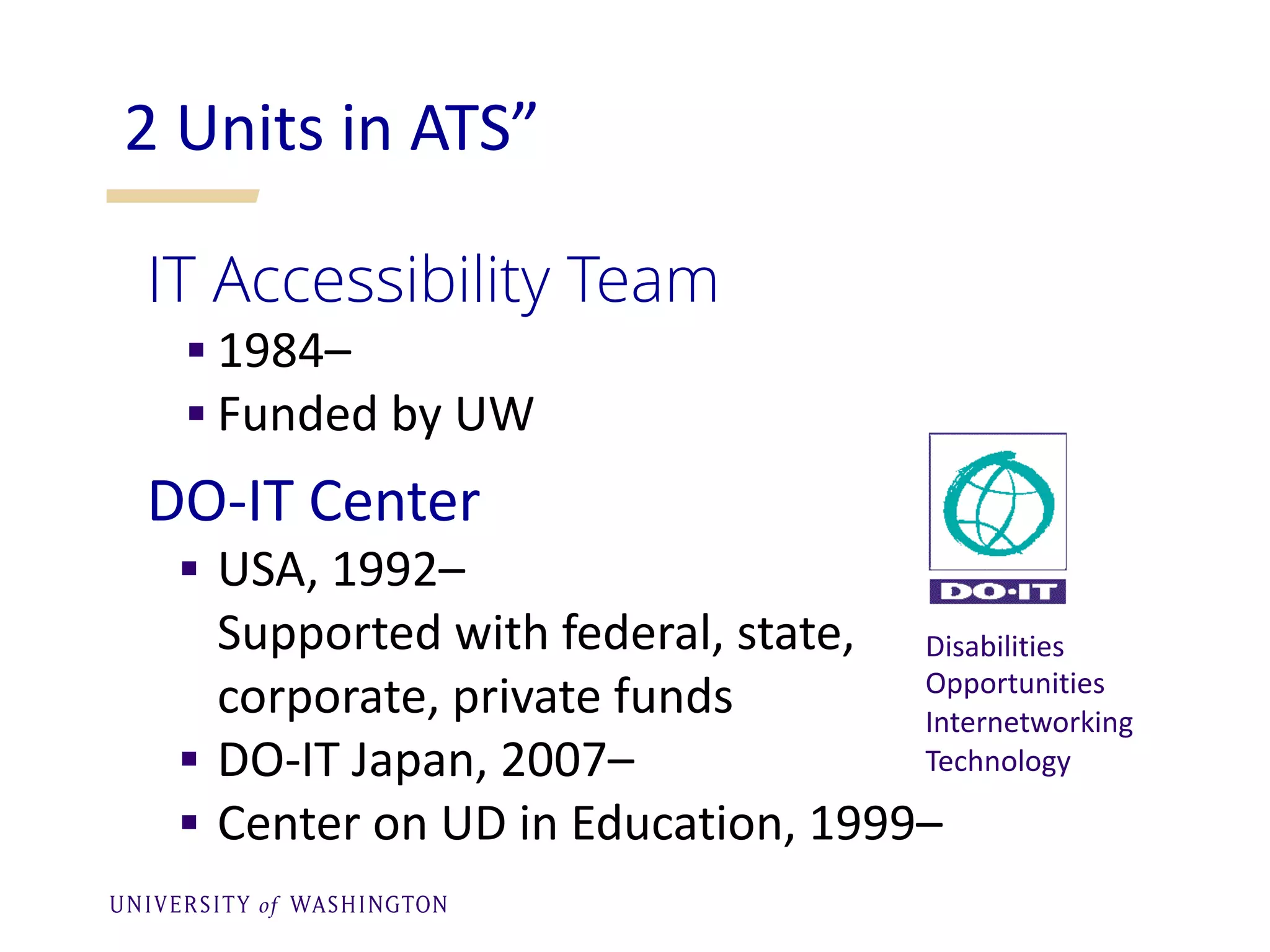 2 Units in ATS”
IT Accessibility Team
§ 1984–
§ Funded by UW
DO-IT Center
§ USA, 1992–
Supported with federal, state,
corporate, private funds
§ DO-IT Japan, 2007–
§ Center on UD in Education, 1999–
Disabilities
Opportunities
Internetworking
Technology
 