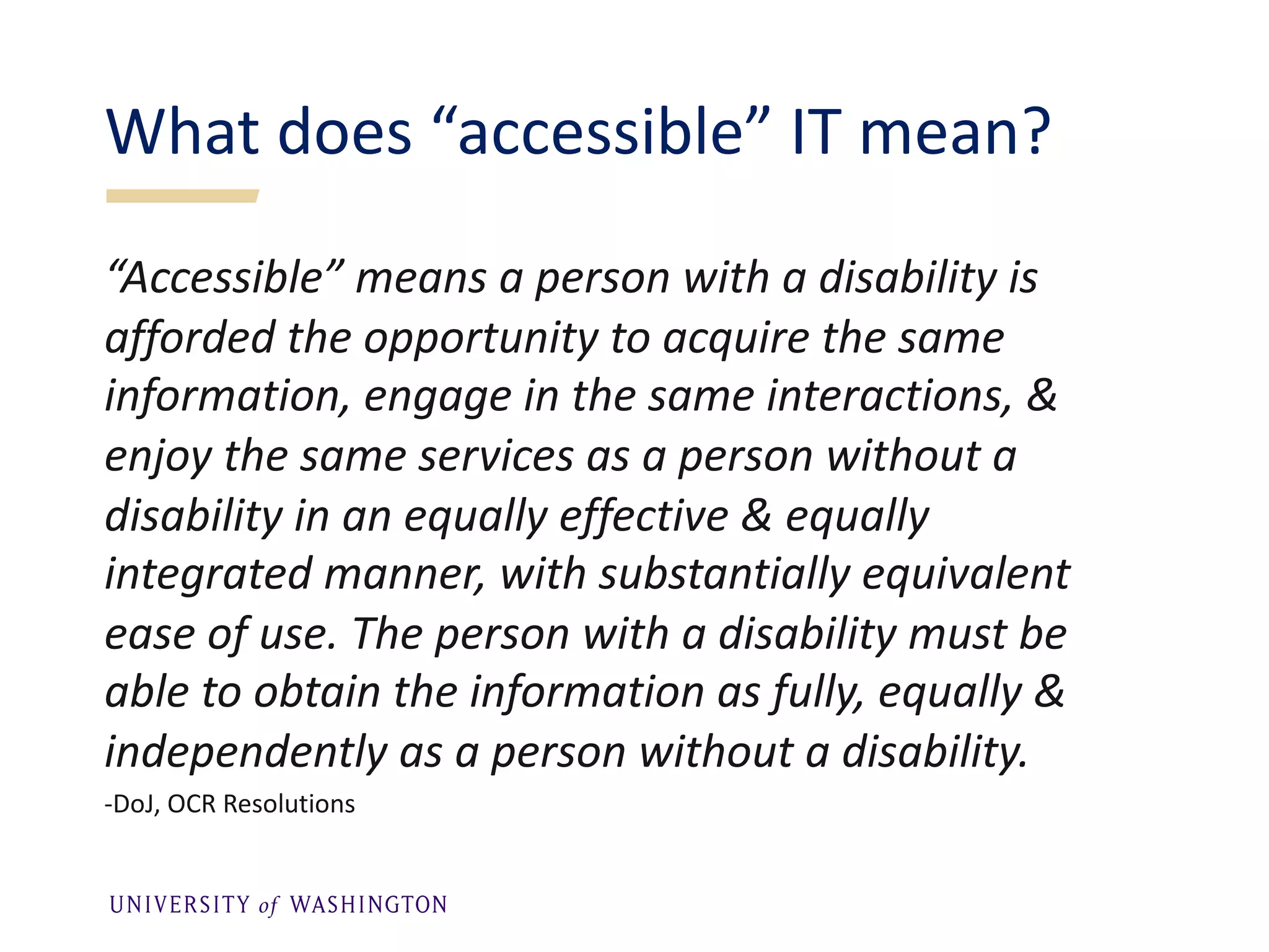 “Accessible” means a person with a disability is
afforded the opportunity to acquire the same
information, engage in the same interactions, &
enjoy the same services as a person without a
disability in an equally effective & equally
integrated manner, with substantially equivalent
ease of use. The person with a disability must be
able to obtain the information as fully, equally &
independently as a person without a disability.
-DoJ, OCR Resolutions
What does “accessible” IT mean?
 