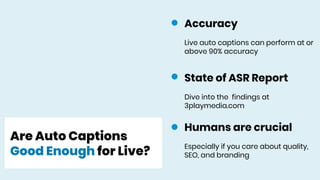 Are Auto Captions
Good Enough for Live?
State of ASR Report
Dive into the findings at
3playmedia.com
Humans are crucial
Especially if you care about quality,
SEO, and branding
Accuracy
Live auto captions can perform at or
above 90% accuracy
 