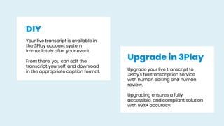 DIY
Your live transcript is available in
the 3Play account system
immediately after your event.
From there, you can edit the
transcript yourself, and download
in the appropriate caption format.
Upgrade in 3Play
Upgrade your live transcript to
3Play’s full transcription service
with human editing and human
review.
Upgrading ensures a fully
accessible, and compliant solution
with 99%+ accuracy.
 