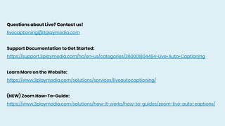 Questions about Live? Contact us!
livecaptioning@3playmedia.com
Support Documentation to Get Started:
https://support.3playmedia.com/hc/en-us/categories/360001804494-Live-Auto-Captioning
Learn More on the Website:
https://www.3playmedia.com/solutions/services/liveautocaptioning/
(NEW) Zoom How-To-Guide:
https://www.3playmedia.com/solutions/how-it-works/how-to-guides/zoom-live-auto-captions/
 