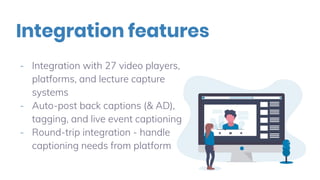 - Integration with 27 video players,
platforms, and lecture capture
systems
- Auto-post back captions (& AD),
tagging, and live event captioning
- Round-trip integration - handle
captioning needs from platform
Integration features
 