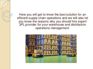 Here you will get to know the best solution for an
efficient supply chain operations and we will also let
you know the reasons why you should hire expert
3PL provider for your warehouse and distribution
operations management.
 
