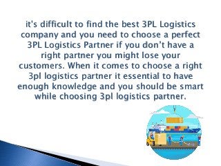 it's difficult to find the best 3PL Logistics
company and you need to choose a perfect
3PL Logistics Partner if you don’t have a
right partner you might lose your
customers. When it comes to choose a right
3pl logistics partner it essential to have
enough knowledge and you should be smart
while choosing 3pl logistics partner.
 