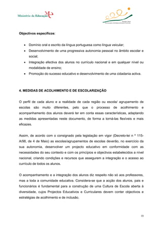 Objectivos específicos:
•

Domínio oral e escrito da língua portuguesa como língua veicular;

•

Desenvolvimento de uma progressiva autonomia pessoal no âmbito escolar e
social;

•

Integração efectiva dos alunos no currículo nacional e em qualquer nível ou
modalidade de ensino;

•

Promoção do sucesso educativo e desenvolvimento de uma cidadania activa.

4. MEDIDAS DE ACOLHIMENTO E DE ESCOLARIZAÇÃO

O perfil de cada aluno e a realidade de cada região ou escola/ agrupamento de
escolas

são

muito

diferentes,

pelo

que

o

processo

de

acolhimento

e

acompanhamento dos alunos deverá ter em conta essas características, adaptando
as medidas apresentadas neste documento, de forma a torná-las flexíveis e mais
eficazes.

Assim, de acordo com o consignado pela legislação em vigor (Decreto-lei n º 115A/98, de 4 de Maio) as escolas/agrupamentos de escolas deverão, no exercício da
sua autonomia, desenvolver um projecto educativo em conformidade com as
necessidades do seu contexto e com os princípios e objectivos estabelecidos a nível
nacional, criando condições e recursos que assegurem a integração e o acesso ao
currículo de todos os alunos.

O acompanhamento e a integração dos alunos diz respeito não só aos professores,
mas a toda a comunidade educativa. Considera-se que a acção dos alunos, pais e
funcionários é fundamental para a construção de uma Cultura de Escola aberta à
diversidade, cujos Projectos Educativos e Curriculares devem conter objectivos e
estratégias de acolhimento e de inclusão.

10

 