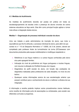 4.1. Medidas de Acolhimento

As medidas de acolhimento deverão ser postas em prática em todas as
escolas/agrupamento de escolas onde a presença de alunos oriundos de outros
sistemas educativos se faça sentir. Elas têm como principal função agilizar e tornar
mais eficaz a integração destes alunos.

Medida 1 – Organização do processo individual e escolar do aluno

Uma vez tratada a parte administrativa da inscrição do aluno, que inclui a
equivalência que lhe foi atribuída, o processo individual do aluno, para além do que
consta no n º 10 do Despacho Normativo n.º 1/2005, de 5 de Janeiro, deverá ser
completado pelo professor titular da turma/director de turma (DT)/assessor com
documentos produzidos pela equipa multidisciplinar e multilingue respeitante a :
•

Referência à sua língua materna e a outras línguas conhecidas pelo aluno
e/ou pelo agregado familiar;

•

Indicação do nível de proficiência em língua portuguesa e noutras línguas,
com recurso à utilização do Portfolio Europeu de Línguas;

•

Diagnóstico do perfil escolar do aluno, em função das avaliações de
diagnóstico realizadas pelos professores de cada disciplina, no início do ano
lectivo;

•

Quaisquer outras informações acerca da sua escolarização anterior que
possam contribuir para o conhecimento do aluno e melhorar a eficácia da sua
integração.

A informação e recolha poderão implicar outros procedimentos menos habituais,
como recolha de informação junto de associações ou embaixadas, para aceder aos
diferentes currículos e programas.

11

 