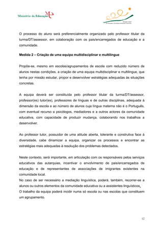 O processo do aluno será preferencialmente organizado pelo professor titular da
turma/DT/assessor, em colaboração com os pais/encarregados de educação e a
comunidade.
Medida 2 – Criação de uma equipa multidisciplinar e multilingue

Propõe-se, mesmo em escolas/agrupamentos de escola com reduzido número de
alunos nestas condições, a criação de uma equipa multidisciplinar e multilingue, que
tenha por missão estudar, propor e desenvolver estratégias adequadas às situações
concretas.

A equipa deverá ser constituída pelo professor titular da turma/DT/assessor,
professor(es) tutor(es), professores de línguas e de outras disciplinas, adequada à
dimensão da escola e ao número de alunos cuja língua materna não é o Português,
com eventual recurso a psicólogos, mediadores e a outros actores da comunidade
educativa, com capacidade de produzir mudança, colaborando nos trabalhos a
desenvolver.

Ao professor tutor, possuidor de uma atitude aberta, tolerante e construtiva face à
diversidade, cabe dinamizar a equipa, organizar os processos e encontrar as
estratégias mais adequadas à resolução dos problemas detectados.

Neste contexto, será importante, em articulação com os responsáveis pelos serviços
educativos das autarquias, incentivar o envolvimento de pais/encarregados de
educação e de representantes de associações de imigrantes existentes na
comunidade local.
No caso de ser necessário a mediação linguística, poderá, também, recorrer-se a
alunos ou outros elementos da comunidade educativa ou a assistentes linguísticos.
O trabalho da equipa poderá incidir numa só escola ou nas escolas que constituem
um agrupamento.

12

 