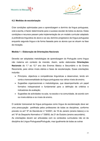 4.2. Medidas de escolarização

Criar condições optimizadas para a aprendizagem e domínio da língua portuguesa,
oral e escrita, é factor determinante para o sucesso escolar de todos os alunos. Estas
condições e recursos passam pela implementação de um modelo curricular adaptado
à proficiência linguística do aluno e ao seu domínio progressivo da língua portuguesa
enquanto segunda língua e de forma faseada para os alunos que se situam na fase
de iniciação.

Medida 1 – Elaboração de Orientações Nacionais

Deverão ser adoptadas metodologias de aprendizagem do Português como língua
não materna em contexto de imersão. Assim, serão elaboradas Orientações
Nacionais do 1.º ao 12.º ano dos Ensinos Básico e Secundário e do Ensino
Recorrente, para vários níveis etários e fases de escolarização. Essas orientações
incluirão:
•

Princípios, objectivos e competências linguísticas a desenvolver, tendo em
conta a transversalidade da língua portuguesa nos vários níveis de ensino;

•

Sugestões organizacionais e metodológicas, que desempenharão um papel
formativo indispensável e fundamental para a definição de critérios e
indicadores de avaliação;

•

Sugestões de actividades na aula, na escola e na comunidade, de acordo com
os níveis etários e os níveis de ensino.

O carácter transversal da língua portuguesa como língua de escolarização deve ser
uma preocupação partilhada pelos professores de todas as disciplinas, conforme
previsto no art.º 6º do Decreto-lei n.º 6/2001, de 18 de Janeiro (ensino básico) e no
art.º 8º do Despacho Normativo n.º 338/93, de 21 de Outubro (ensino secundário).
As orientações devem ser articuladas com os conteúdos curriculares não só da
disciplina de Língua Portuguesa/Português, mas igualmente de todas as outras

15

 