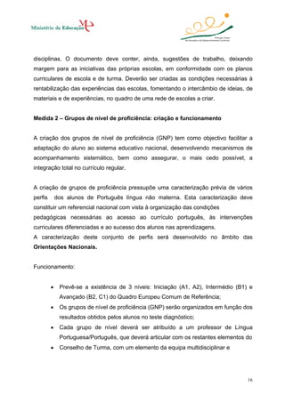 disciplinas. O documento deve conter, ainda, sugestões de trabalho, deixando
margem para as iniciativas das próprias escolas, em conformidade com os planos
curriculares de escola e de turma. Deverão ser criadas as condições necessárias à
rentabilização das experiências das escolas, fomentando o intercâmbio de ideias, de
materiais e de experiências, no quadro de uma rede de escolas a criar.

Medida 2 – Grupos de nível de proficiência: criação e funcionamento

A criação dos grupos de nível de proficiência (GNP) tem como objectivo facilitar a
adaptação do aluno ao sistema educativo nacional, desenvolvendo mecanismos de
acompanhamento sistemático, bem como assegurar, o mais cedo possível, a
integração total no currículo regular.

A criação de grupos de proficiência pressupõe uma caracterização prévia de vários
perfis

dos alunos de Português língua não materna. Esta caracterização deve

constituir um referencial nacional com vista à organização das condições
pedagógicas necessárias ao acesso ao currículo português, às intervenções
curriculares diferenciadas e ao sucesso dos alunos nas aprendizagens.
A caracterização deste conjunto de perfis será desenvolvido no âmbito das
Orientações Nacionais.

Funcionamento:
•

Prevê-se a existência de 3 níveis: Iniciação (A1, A2), Intermédio (B1) e
Avançado (B2, C1) do Quadro Europeu Comum de Referência;

•

Os grupos de nível de proficiência (GNP) serão organizados em função dos
resultados obtidos pelos alunos no teste diagnóstico;

•

Cada grupo de nível deverá ser atribuído a um professor de Língua
Portuguesa/Português, que deverá articular com os restantes elementos do

•

Conselho de Turma, com um elemento da equipa multidisciplinar e

16

 