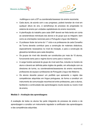 multilingue e com o DT ou coordenador/assessor do ensino recorrente;
•

Cada aluno, de acordo com o seu progresso, poderá transitar de nível em
qualquer altura do ano, à semelhança do processo de progressão no
sistema de ensino por unidades capitalizáveis do ensino recorrente;

•

A planificação do trabalho para cada GNP deverá ser feita tendo em conta
as características individuais dos alunos e do grupo que os integram, bem
como as orientações nacionais para o Português Língua não Materna;

•

O professor titular da turma do 1 º ciclo e os professores de cada Conselho
de Turma deverão contribuir para a construção de materiais didácticos,
especialmente necessários no nível de iniciação, e para a construção de
glossários temáticos para cada disciplina;

•

Os grupos de nível não deverão ser constituídos por mais de 10 alunos,
funcionando tanto para o regime diurno como para o nocturno;

•

A carga horária semanal do grupo de nível será fixa, incluída no horário do
aluno e deverá ser definida pelos órgãos de gestão, em articulação com os
directores de turma, ou coordenadores/assessores do ensino recorrente,
professores da equipa e professores de Português Língua não Materna;

•

Os alunos deverão possuir um portfolio que apresente o registo das
competências adquiridas em língua portuguesa, de forma a constituir um
instrumento de comunicação reconhecível entre professores, pais e alunos,
facilitando a continuidade das aprendizagens noutra escola ou noutro nível
de ensino.

Medida 3 – Avaliação das aprendizagens

A avaliação de todos os alunos faz parte integrante do processo de ensino e de
aprendizagem e constitui um instrumento regulador e certificador das aprendizagens
e das competências adquiridas.

17

 