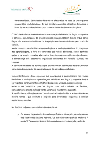 transversalidade. Estes testes deverão ser elaborados na base de um esquema
programático multidisciplinar, de que constam conceitos, glossários temáticos e
listas de vocabulário relativo a cada uma das áreas disciplinares/disciplinas.

O facto de os alunos se encontrarem numa situação de imersão na língua portuguesa
é, por si só, caracterizador da própria situação de aprendizagem de uma língua como
língua não materna e facilitador da integração nos termos definidos pelo currículo
comum.
Neste contexto, para facilitar a auto-avaliação e a avaliação contínua do progresso
das aprendizagens, a nível de conteúdos das várias disciplinas, serão definidas
metas e, de acordo com elas, elaborados descritores de competências disciplinares,
à semelhança dos descritores linguísticos constantes no Portfolio Europeu de
Línguas.
A definição de metas de aprendizagem através destes descritores deverá funcionar
como suporte orientador da auto-avaliação e de aprendizagens futuras.

Independentemente deste processo que acompanha a aprendizagem nas várias
disciplinas, a avaliação das aprendizagens individuais em língua portuguesa deverá
ser registada continuamente no Portfolio Europeu de Línguas, cujos descritores
estão a ser traduzidos para as línguas com maior número de falantes,
nomeadamente crioulo de Cabo Verde, ucraniano, mandarim e guzerate.
A existência e a utilização destes descritores traduzidos facilita a auto-avaliação ao
mesmo tempo

que estimula o respeito pela diversidade linguística e cultural

existente nas escolas.

No final dos ciclos em que existe avaliação externa:
•

Os alunos, dependendo do nível de proficiência alcançado, deverão ser ou
não submetidos a exame nacional. Os alunos que cheguem ao final do 9 º
ou do 12 º anos completamente integrados no currículo regular, poderão

19

 