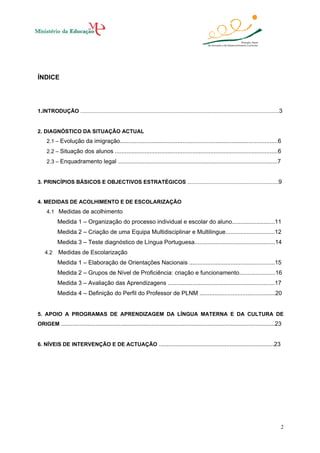 ÍNDICE

1.INTRODUÇÃO .....................................................................................................................................3

2. DIAGNÓSTICO DA SITUAÇÃO ACTUAL
2.1 – Evolução da imigração................................................................................................6
2.2 – Situação dos alunos ...................................................................................................6
2.3 – Enquadramento legal .................................................................................................7

3. PRINCÍPIOS BÁSICOS E OBJECTIVOS ESTRATÉGICOS .............................................................9

4. MEDIDAS DE ACOLHIMENTO E DE ESCOLARIZAÇÃO
4.1 Medidas de acolhimento

Medida 1 – Organização do processo individual e escolar do aluno..........................11
Medida 2 – Criação de uma Equipa Multidisciplinar e Multilingue..............................12
Medida 3 – Teste diagnóstico de Língua Portuguesa.................................................14
4.2

Medidas de Escolarização
Medida 1 – Elaboração de Orientações Nacionais ....................................................15
Medida 2 – Grupos de Nível de Proficiência: criação e funcionamento......................16
Medida 3 – Avaliação das Aprendizagens .................................................................17
Medida 4 – Definição do Perfil do Professor de PLNM ..............................................20

5. APOIO A PROGRAMAS DE APRENDIZAGEM DA LÍNGUA MATERNA E DA CULTURA DE
ORIGEM ..................................................................................................................................23

6. NÍVEIS DE INTERVENÇÃO E DE ACTUAÇÃO ......................................................................23

2

 