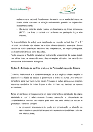 realizar exame nacional. Aqueles que, de acordo com a avaliação interna, se
situem, ainda, nos níveis de Iniciação ou Intermédio, poderão ser dispensados
de exame nacional;
•

Os alunos poderão, ainda, realizar um teste/exame de língua portuguesa
(ALTE), que lhes concederá um certificado em português língua não
materna.

Na impossibilidade de atribuir uma classificação ou menção no final dos 1 º e 2 º
períodos, a avaliação dos alunos, excepto os alunos do ensino recorrente, deverá
traduzir-se numa apreciação descritiva das competências, em língua portuguesa,
tendo como referência o ponto de partida.
Neste processo o Portfolio constitui um instrumento fundamental de registo inicial,
das várias fases de desenvolvimento, das estratégias utilizadas, das experiências
individuais e dos sucessos alcançados.

Medida 4 – Definição do perfil do professor de Português Língua não Materna

O ensino intercultural e a consciencialização da sua urgência dizem respeito à
sociedade e a todas as escolas e possibilitará a todos os alunos uma formação
consistente para viver num mundo plural. A língua e a cultura portuguesas integram
inúmeros contributos de outras línguas e são, por isso, um exemplo de riqueza
sociocultural.

Tendo em conta que a língua assume um papel importante na construção da própria
identidade e que o relacionamento humano pressupõe a interpretação de
comportamentos, ensinar uma língua, para além dos seus conteúdos lexicais e
gramaticais, é ensinar também:
•

A comunicar adequadamente tendo em consideração a situação de
comunicação e características pessoais, nomeadamente etárias e culturais,
dos interlocutores;

20

 