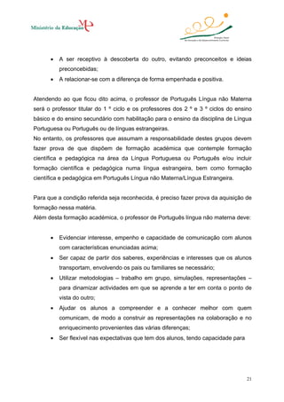 •

A ser receptivo à descoberta do outro, evitando preconceitos e ideias
preconcebidas;

•

A relacionar-se com a diferença de forma empenhada e positiva.

Atendendo ao que ficou dito acima, o professor de Português Língua não Materna
será o professor titular do 1 º ciclo e os professores dos 2 º e 3 º ciclos do ensino
básico e do ensino secundário com habilitação para o ensino da disciplina de Língua
Portuguesa ou Português ou de línguas estrangeiras.
No entanto, os professores que assumam a responsabilidade destes grupos devem
fazer prova de que dispõem de formação académica que contemple formação
científica e pedagógica na área da Língua Portuguesa ou Português e/ou incluir
formação científica e pedagógica numa língua estrangeira, bem como formação
científica e pedagógica em Português Língua não Materna/Língua Estrangeira.

Para que a condição referida seja reconhecida, é preciso fazer prova da aquisição de
formação nessa matéria.
Além desta formação académica, o professor de Português língua não materna deve:
•

Evidenciar interesse, empenho e capacidade de comunicação com alunos
com características enunciadas acima;

•

Ser capaz de partir dos saberes, experiências e interesses que os alunos
transportam, envolvendo os pais ou familiares se necessário;

•

Utilizar metodologias – trabalho em grupo, simulações, representações –
para dinamizar actividades em que se aprende a ter em conta o ponto de
vista do outro;

•

Ajudar os alunos a compreender e a conhecer melhor com quem
comunicam, de modo a construir as representações na colaboração e no
enriquecimento provenientes das várias diferenças;

•

Ser flexível nas expectativas que tem dos alunos, tendo capacidade para

21

 