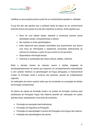 modificar os seus próprios juízos a partir de um conhecimento ajustado à realidade.

O que fica dito não significa que o professor tenha de dispor de um conhecimento
profundo acerca dos países de onde são originários os alunos. Antes significa que:
•

Deve ter uma atitude aberta, tolerante e construtiva perante outras
identidades sociais, comportamentos e valores;

•

Ser receptivo a novas aprendizagens;

•

Estar disponível para preparar actividades que proporcionem aos alunos
uma troca de informações e respectivas conclusões relativamente às
culturas em presença, a partir do que ouviram ou do que leram;

•
•

Dado

Disponibilizar informação factual;
Incentivar a comparação das várias culturas, hábitos, vivências.

o

elevado

número

de

crianças,

jovens

e

adultos

chegados

às

escolas/agrupamentos de escola que requerem um acompanhamento especializado
e com carácter intensivo na aprendizagem da língua portuguesa, é imprescindível
investir na formação inicial e contínua dos docentes, através de multiplicadores
regionais.
As instituições de ensino superior terão que ser envolvidas na concepção de ofertas
de formação complementar.

Os planos de estudo da formação inicial e as acções de formação contínua para
professores de Português língua não materna deverão ser reforçadas em quatro
grandes áreas, desdobráveis numa série de conteúdos:
•

Formação em educação inter/multicultural;

•

Formação em linguística do Português;

•

Formação em aprendizagem e ensino de Português como língua não materna;

•

Avaliação das aprendizagens dos alunos.

22

 