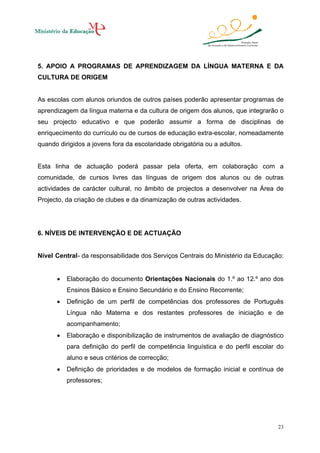 5. APOIO A PROGRAMAS DE APRENDIZAGEM DA LÍNGUA MATERNA E DA
CULTURA DE ORIGEM

As escolas com alunos oriundos de outros países poderão apresentar programas de
aprendizagem da língua materna e da cultura de origem dos alunos, que integrarão o
seu projecto educativo e que poderão assumir a forma de disciplinas de
enriquecimento do currículo ou de cursos de educação extra-escolar, nomeadamente
quando dirigidos a jovens fora da escolaridade obrigatória ou a adultos.

Esta linha de actuação poderá passar pela oferta, em colaboração com a
comunidade, de cursos livres das línguas de origem dos alunos ou de outras
actividades de carácter cultural, no âmbito de projectos a desenvolver na Área de
Projecto, da criação de clubes e da dinamização de outras actividades.

6. NÍVEIS DE INTERVENÇÃO E DE ACTUAÇÃO

Nível Central- da responsabilidade dos Serviços Centrais do Ministério da Educação:
•

Elaboração do documento Orientações Nacionais do 1.º ao 12.º ano dos
Ensinos Básico e Ensino Secundário e do Ensino Recorrente;

•

Definição de um perfil de competências dos professores de Português
Língua não Materna e dos restantes professores de iniciação e de
acompanhamento;

•

Elaboração e disponibilização de instrumentos de avaliação de diagnóstico
para definição do perfil de competência linguística e do perfil escolar do
aluno e seus critérios de correcção;

•

Definição de prioridades e de modelos de formação inicial e contínua de
professores;

23

 