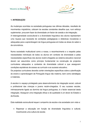 1. INTRODUÇÃO

As mudanças ocorridas na sociedade portuguesa nas últimas décadas, resultado de
movimentos migratórios, colocam às escolas constantes desafios que, num esforço
suplementar, procuram fazer da diversidade um factor de coesão e de integração.
A heterogeneidade sociocultural e a diversidade linguística dos alunos representam
uma riqueza que necessita de condições pedagógicas e didácticas inovadoras e
adequadas para a aprendizagem da língua portuguesa em todas as áreas do saber e
da convivência.

Numa sociedade multicultural como a nossa, o reconhecimento e o respeito pelas
necessidades individuais de todos os alunos em contexto de diversidade e pelas
necessidades específicas dos alunos recém-chegados ao sistema educativo nacional
devem ser assumidos como princípio fundamental na construção de projectos
curriculares adequados a contextos de diversidade cultural e que assegurem
condições equitativas de acesso ao currículo e ao sucesso educativo.
Os projectos curriculares deverão conter orientações específicas sobre a planificação
do ensino e aprendizagem de Português língua não materna, bem como estratégias
e materiais.

A escola é o espaço privilegiado para desenvolvimento da integração social, cultural
e profissional das crianças e jovens recém-chegados. O seu sucesso escolar,
intrinsecamente ligado ao domínio da língua portuguesa, é o factor essencial desta
integração. Assegurar uma integração eficaz e de qualidade é um dever do Estado e
da Escola.

Esta realidade sociocultural requer o empenho da escola e da sociedade com vista a:
•

Repensar a educação em função da diversidade linguística e cultural,
incentivando uma cultura de escola;

3

 