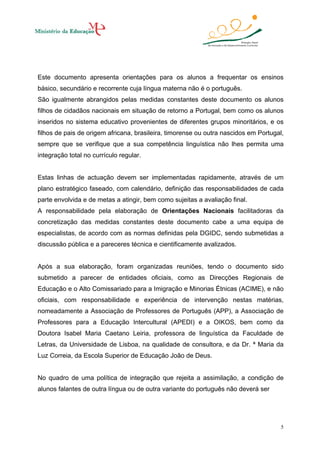 Este documento apresenta orientações para os alunos a frequentar os ensinos
básico, secundário e recorrente cuja língua materna não é o português.
São igualmente abrangidos pelas medidas constantes deste documento os alunos
filhos de cidadãos nacionais em situação de retorno a Portugal, bem como os alunos
inseridos no sistema educativo provenientes de diferentes grupos minoritários, e os
filhos de pais de origem africana, brasileira, timorense ou outra nascidos em Portugal,
sempre que se verifique que a sua competência linguística não lhes permita uma
integração total no currículo regular.

Estas linhas de actuação devem ser implementadas rapidamente, através de um
plano estratégico faseado, com calendário, definição das responsabilidades de cada
parte envolvida e de metas a atingir, bem como sujeitas a avaliação final.
A responsabilidade pela elaboração de Orientações Nacionais facilitadoras da
concretização das medidas constantes deste documento cabe a uma equipa de
especialistas, de acordo com as normas definidas pela DGIDC, sendo submetidas a
discussão pública e a pareceres técnica e cientificamente avalizados.

Após a sua elaboração, foram organizadas reuniões, tendo o documento sido
submetido a parecer de entidades oficiais, como as Direcções Regionais de
Educação e o Alto Comissariado para a Imigração e Minorias Étnicas (ACIME), e não
oficiais, com responsabilidade e experiência de intervenção nestas matérias,
nomeadamente a Associação de Professores de Português (APP), a Associação de
Professores para a Educação Intercultural (APEDI) e a OIKOS, bem como da
Doutora Isabel Maria Caetano Leiria, professora de linguística da Faculdade de
Letras, da Universidade de Lisboa, na qualidade de consultora, e da Dr. ª Maria da
Luz Correia, da Escola Superior de Educação João de Deus.

No quadro de uma política de integração que rejeita a assimilação, a condição de
alunos falantes de outra língua ou de outra variante do português não deverá ser

5

 