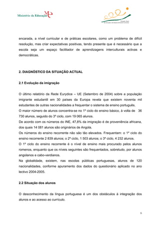 encarada, a nível curricular e de práticas escolares, como um problema de difícil
resolução, mas criar expectativas positivas, tendo presente que é necessário que a
escola seja um espaço facilitador de aprendizagens interculturais activas e
democráticas.

2. DIAGNÓSTICO DA SITUAÇÃO ACTUAL

2.1 Evolução da imigração

O último relatório da Rede Eurydice – UE (Setembro de 2004) sobre a população
imigrante estudantil em 30 países da Europa revela que existem noventa mil
estudantes de outras nacionalidades a frequentar o sistema de ensino português.
O maior número de alunos concentra-se no 1º ciclo do ensino básico, à volta de 36
730 alunos, seguido do 3º ciclo, com 19 065 alunos.
De acordo com os números do INE, 47,8% da imigração é de proveniência africana,
dos quais 14 081 alunos são originários de Angola.
Os números do ensino recorrente não são tão elevados. Frequentam: o 1º ciclo do
ensino recorrente 2 839 alunos; o 2º ciclo, 1 503 alunos; o 3º ciclo, 4 232 alunos.
O 1º ciclo do ensino recorrente é o nível de ensino mais procurado pelos alunos
romenos, enquanto que os níveis seguintes são frequentados, sobretudo, por alunos
angolanos e cabo-verdianos.
Na globalidade, existem, nas escolas públicas portuguesas, alunos de 120
nacionalidades, conforme apuramento dos dados do questionário aplicado no ano
lectivo 2004-2005.

2.2 Situação dos alunos

O desconhecimento da língua portuguesa é um dos obstáculos à integração dos
alunos e ao acesso ao currículo.

6

 