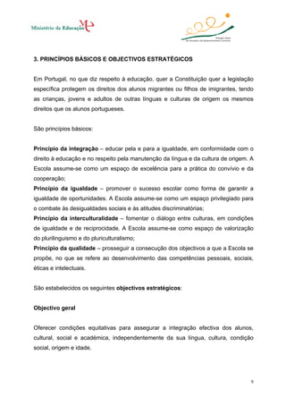 3. PRINCÍPIOS BÁSICOS E OBJECTIVOS ESTRATÉGICOS

Em Portugal, no que diz respeito à educação, quer a Constituição quer a legislação
específica protegem os direitos dos alunos migrantes ou filhos de imigrantes, tendo
as crianças, jovens e adultos de outras línguas e culturas de origem os mesmos
direitos que os alunos portugueses.

São princípios básicos:

Princípio da integração – educar pela e para a igualdade, em conformidade com o
direito à educação e no respeito pela manutenção da língua e da cultura de origem. A
Escola assume-se como um espaço de excelência para a prática do convívio e da
cooperação;
Princípio da igualdade – promover o sucesso escolar como forma de garantir a
igualdade de oportunidades. A Escola assume-se como um espaço privilegiado para
o combate às desigualdades sociais e às atitudes discriminatórias;
Princípio da interculturalidade – fomentar o diálogo entre culturas, em condições
de igualdade e de reciprocidade. A Escola assume-se como espaço de valorização
do plurilinguismo e do pluriculturalismo;
Princípio da qualidade – prosseguir a consecução dos objectivos a que a Escola se
propõe, no que se refere ao desenvolvimento das competências pessoais, sociais,
éticas e intelectuais.

São estabelecidos os seguintes objectivos estratégicos:

Objectivo geral

Oferecer condições equitativas para assegurar a integração efectiva dos alunos,
cultural, social e académica, independentemente da sua língua, cultura, condição
social, origem e idade.

9

 