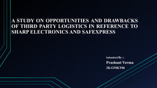 A STUDY ON OPPORTUNITIES AND DRAWBACKS
OF THIRD PARTY LOGISTICS IN REFERENCE TO
SHARP ELECTRONICS AND SAFEXPRESS

Submitted By :-

Prashant Verma
2K12MKT06

 