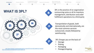 WHAT IS 3PL?
Source: https://www.chrobinson.com/blog/logistics/what-is-a-3pl-and-how-can-they-benefit-your-business/
https://www.shopify.com/enterprise/third-party-logistics-3pl
3PL is the practice of an organization
outsourcing some or all its inventory
management, distribution and order
fulfillment operations to a third party
Transportation of goods, both
domestically and internationally, are
the most common services
outsourced, closely followed by
warehousing.
3PL Charges you on the basis of
• Storage
• Picking
• Packaging
• Postage/shipping
Introduction Industry Statistics Sources of Innovation
Comparison of 2 firms
based on SC strategy
Best Practices and
Adjacent Industries
Key Challenges Summary
4
 
