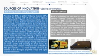 SOURCES OF INNOVATION—Specific performances
Self-Driving Vehicles Changing Logistics Electric vehicles
UPS is spreading its net wide to make
electric vehicle delivery sustainable
worldwide. 3PL provider has also pre-
ordered 125 electric trucks from Tesla
and Daimler AG's battery-powered light-
duty trucks as part of its alternative fuel
strategy. The Workhorse order adds to its
list of electric vehicle suppliers building
UPS' "fleet of the future”.
According to DHL, a global third-party logistics (3PL)
company, the logistics field will be a leader in adopting
automated vehicles. These autonomous vehicles are not
only limited to trucks that can make line haul deliveries or
take care of the unpredictable last-mile delivery, but include
driver-less forklifts that can increase the number of pallets
and shipments that are already at the warehouse. This
decreases the chances for delays while aiding in loading
trucks sooner. With automated forklifts outputting maximum
efficiency at the warehouse and autonomous trucks being
able to make deliveries without having to adhere to DOT
regulations that restrict the amount of time a driver can be
on the road, the entire process becomes more streamlined.
Ultimately, this will decrease delays, making sure deliveries
are made quickly, and according to DHL’s report, the
automated guided vehicles could lower cost of freight by
40% per kilometer. The overall benefits will have the
potential to lead to higher projected savings and higher
customer satisfaction.
43
https://www.allynintl.com/cs/news-publications/entry/self-driving-vehicles-changing-logistics
https://www.supplychaindive.com/news/UPS-orders-950-Workhorse-delivery-vans/527816/
Introduction Industry Statistics Sources of Innovation
Comparison of 2 firms
based on SC strategy
Best Practices and
Adjacent Industries
Key Challenges Summary
 