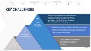 KEY CHALLENGES
51
Manufacturing industries are facing far greater expectations
around efficiency and performance than ever before. Their
customers expect faster time-to-market, reduced defect
rates and customized products
DIGITAL
CULTURE
NEW
SHOPPING
PATTERNS
EFFICIENCY
& TRANSPARENCY
Shippers aren’t generally part of a branded retail
experience. Most private end-consumers are
what we call ‘shipper-agnostic’: they don’t care
who delivers their goods, as long as they get
them reliably, quickly and cheaply.
Lack of digital culture and training
is the biggest challenge which is
being faced by the logistics
companies.
Source: PWC Study
Introduction Industry Statistics Sources of Innovation
Comparison of 2 firms
based on SC strategy
Best Practices and
Adjacent Industries
Key Challenges Summary
 