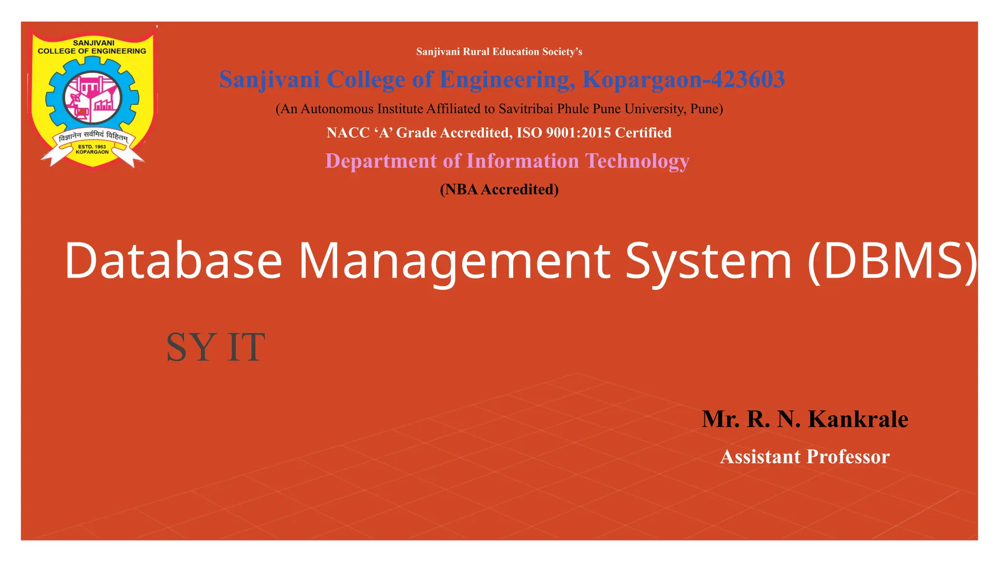 Database Management System (DBMS)
Sanjivani Rural Education Society’s
Sanjivani College of Engineering, Kopargaon-423603
(An Autonomous Institute Affiliated to Savitribai Phule Pune University, Pune)
NACC ‘A’ Grade Accredited, ISO 9001:2015 Certified
Department of Information Technology
(NBAAccredited)
Mr. R. N. Kankrale
Assistant Professor
SY IT
 