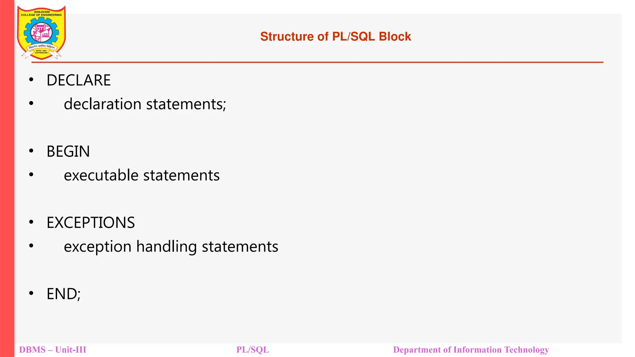 Structure of PL/SQL Block
• DECLARE
• declaration statements;
• BEGIN
• executable statements
• EXCEPTIONS
• exception handling statements
• END;
DBMS – Unit-III PL/SQL Department of Information Technology
 