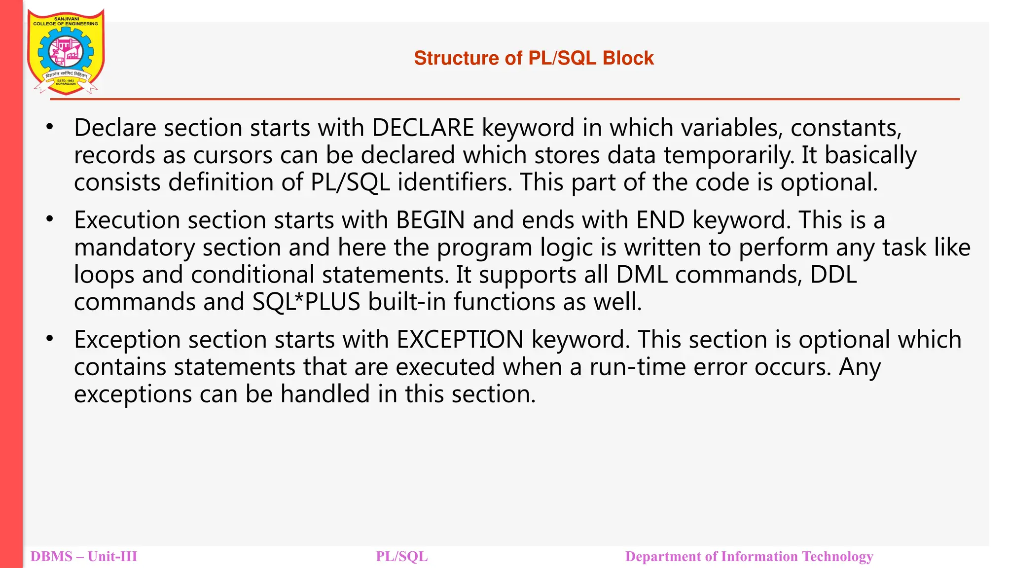 Structure of PL/SQL Block
• Declare section starts with DECLARE keyword in which variables, constants,
records as cursors can be declared which stores data temporarily. It basically
consists definition of PL/SQL identifiers. This part of the code is optional.
• Execution section starts with BEGIN and ends with END keyword. This is a
mandatory section and here the program logic is written to perform any task like
loops and conditional statements. It supports all DML commands, DDL
commands and SQL*PLUS built-in functions as well.
• Exception section starts with EXCEPTION keyword. This section is optional which
contains statements that are executed when a run-time error occurs. Any
exceptions can be handled in this section.
DBMS – Unit-III PL/SQL Department of Information Technology
 