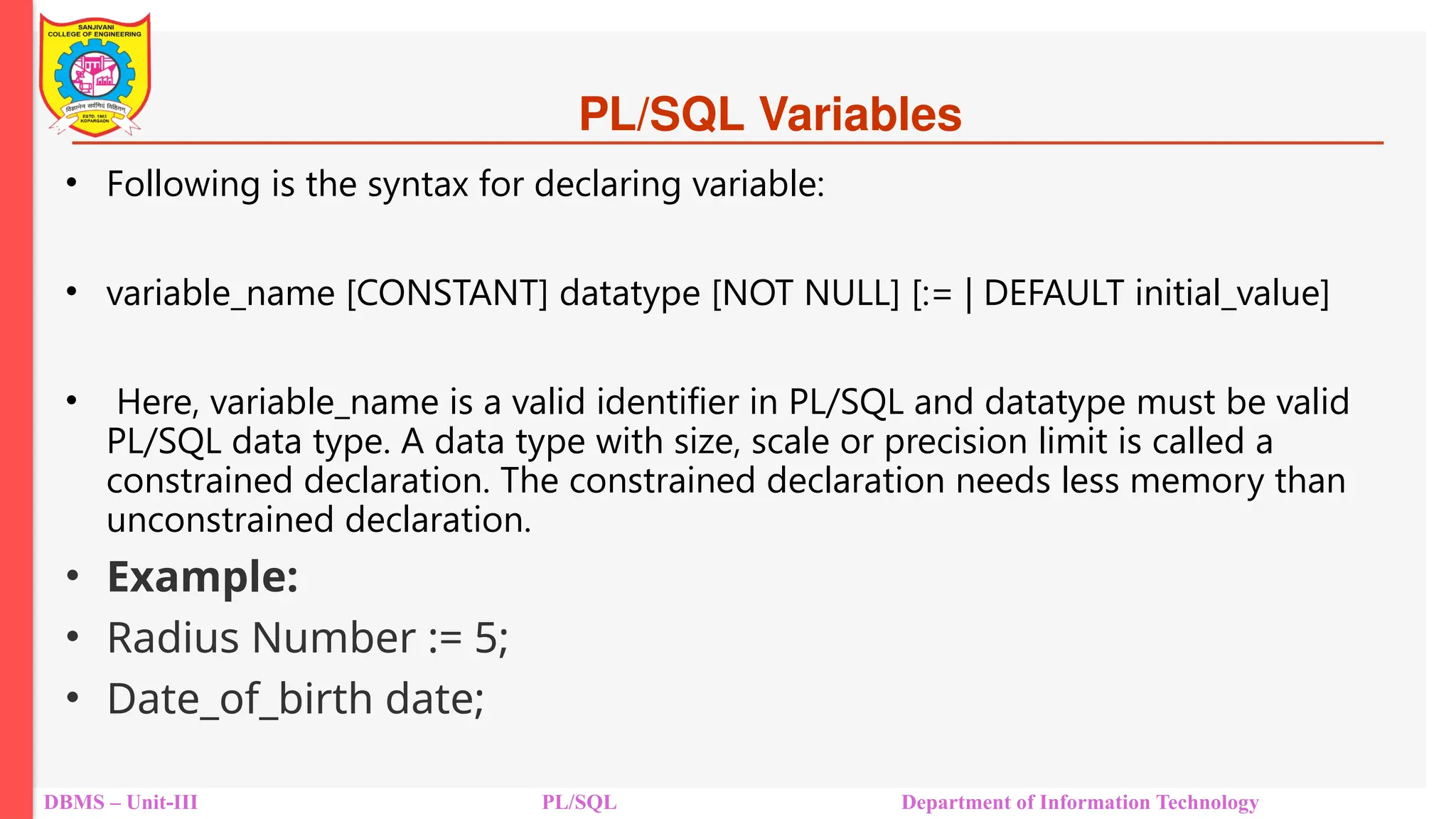 PL/SQL Variables
• Following is the syntax for declaring variable:
• variable_name [CONSTANT] datatype [NOT NULL] [:= | DEFAULT initial_value]
• Here, variable_name is a valid identifier in PL/SQL and datatype must be valid
PL/SQL data type. A data type with size, scale or precision limit is called a
constrained declaration. The constrained declaration needs less memory than
unconstrained declaration.
• Example:
• Radius Number := 5;
• Date_of_birth date;
DBMS – Unit-III PL/SQL Department of Information Technology
 