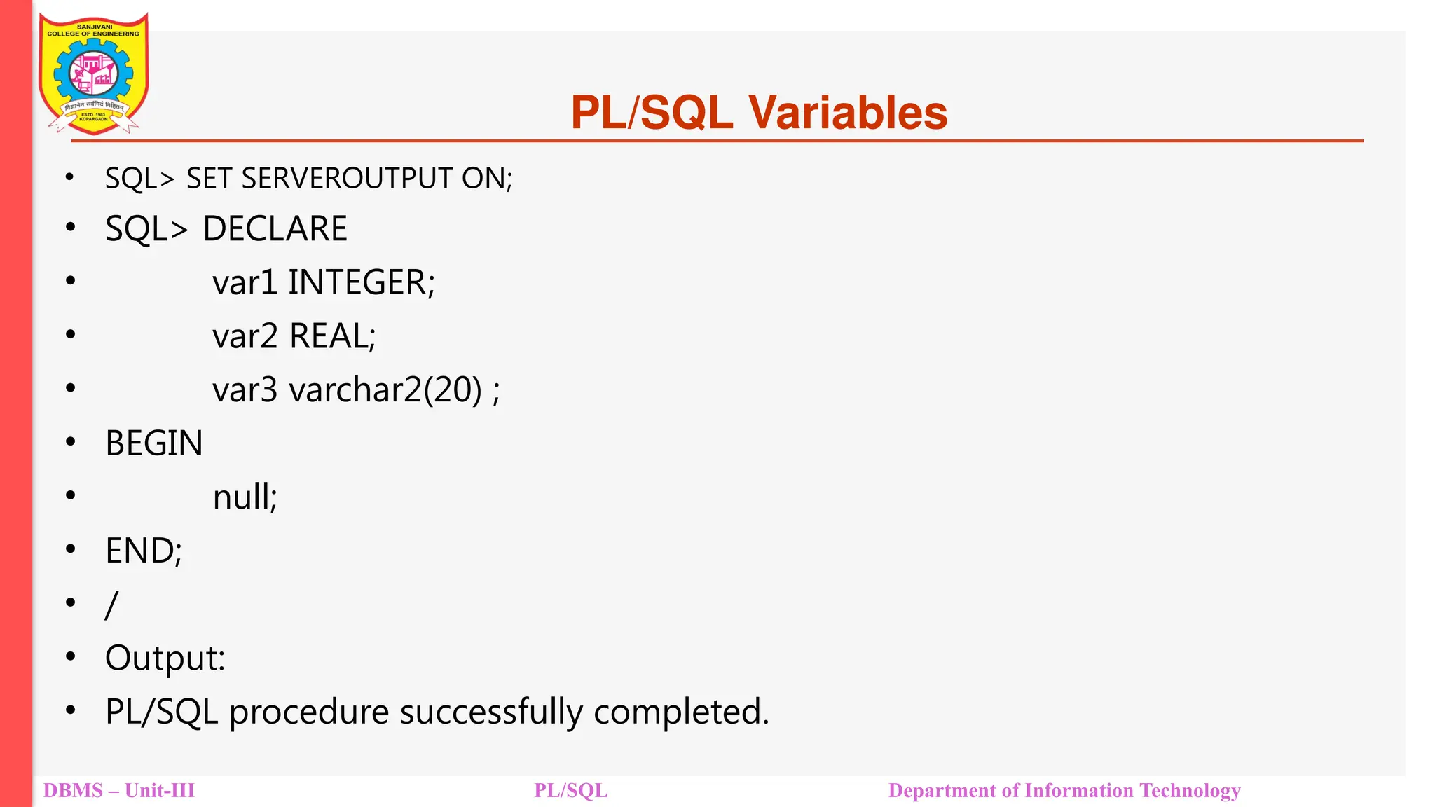 PL/SQL Variables
• SQL> SET SERVEROUTPUT ON;
• SQL> DECLARE
• var1 INTEGER;
• var2 REAL;
• var3 varchar2(20) ;
• BEGIN
• null;
• END;
• /
• Output:
• PL/SQL procedure successfully completed.
DBMS – Unit-III PL/SQL Department of Information Technology
 
