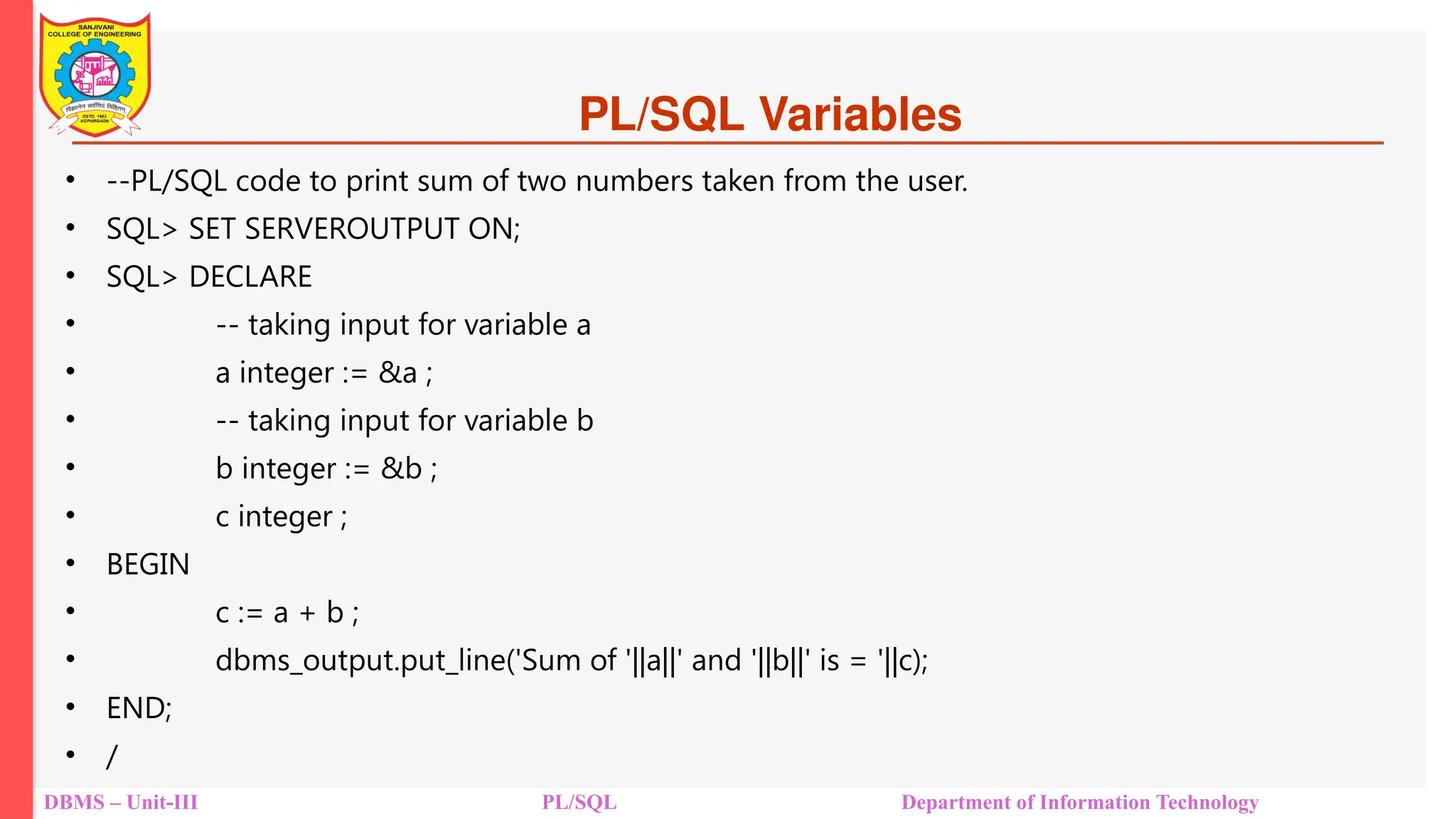 PL/SQL Variables
• --PL/SQL code to print sum of two numbers taken from the user.
• SQL> SET SERVEROUTPUT ON;
• SQL> DECLARE
• -- taking input for variable a
• a integer := &a ;
• -- taking input for variable b
• b integer := &b ;
• c integer ;
• BEGIN
• c := a + b ;
• dbms_output.put_line('Sum of '||a||' and '||b||' is = '||c);
• END;
• /
DBMS – Unit-III PL/SQL Department of Information Technology
 