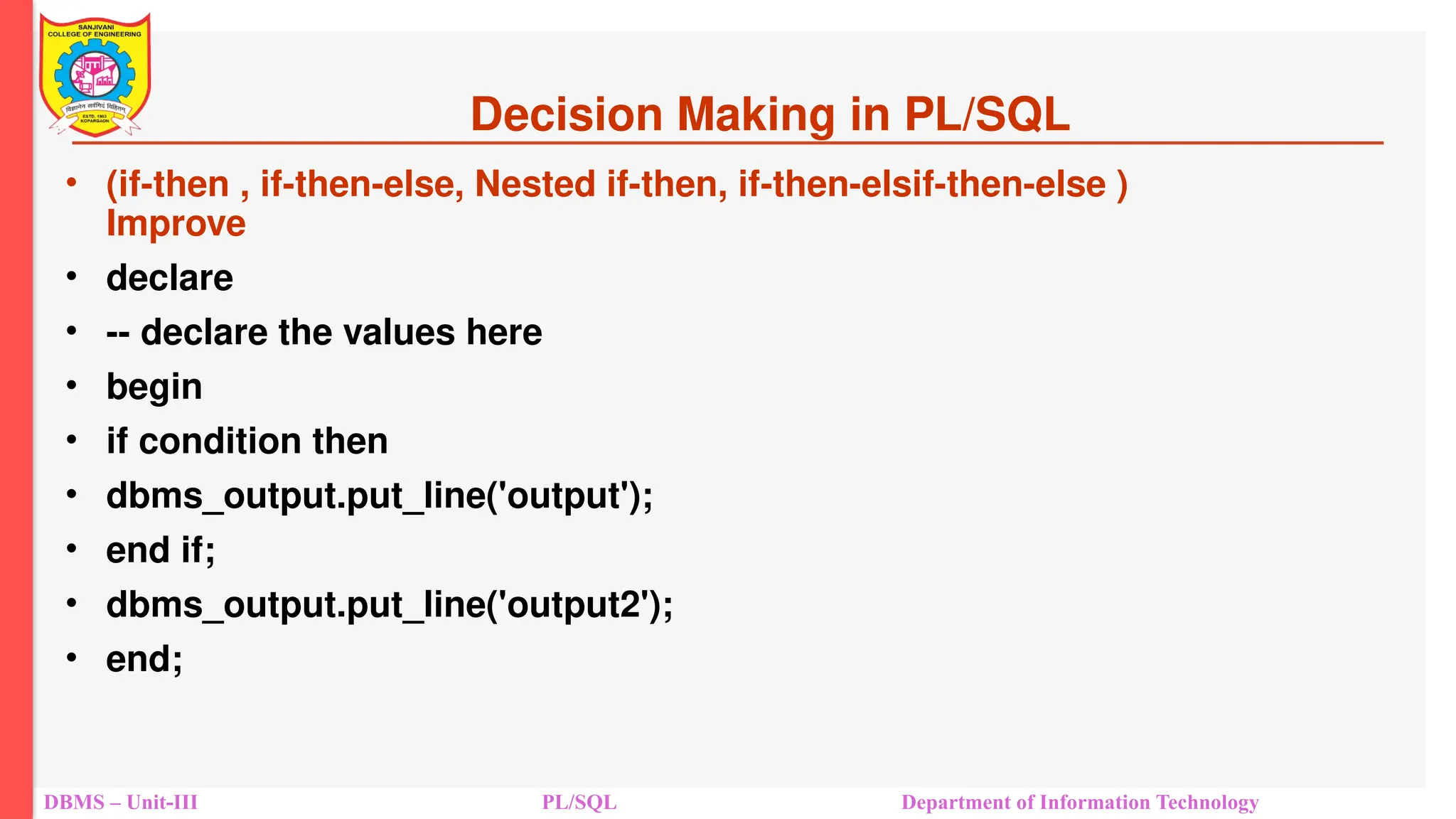 Decision Making in PL/SQL
• (if-then , if-then-else, Nested if-then, if-then-elsif-then-else )
Improve
• declare
• -- declare the values here
• begin
• if condition then
• dbms_output.put_line('output');
• end if;
• dbms_output.put_line('output2');
• end;
DBMS – Unit-III PL/SQL Department of Information Technology
 