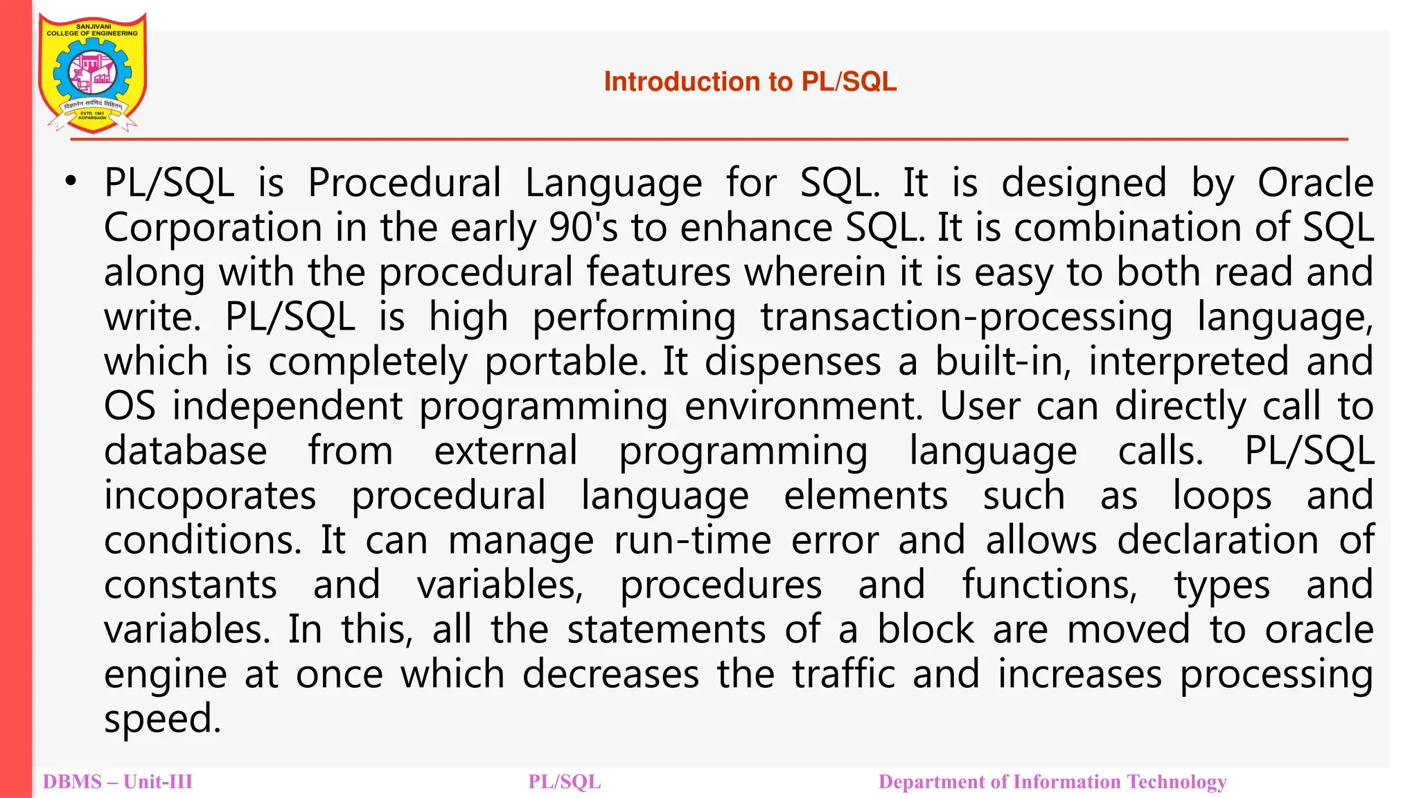 Introduction to PL/SQL
• PL/SQL is Procedural Language for SQL. It is designed by Oracle
Corporation in the early 90's to enhance SQL. It is combination of SQL
along with the procedural features wherein it is easy to both read and
write. PL/SQL is high performing transaction-processing language,
which is completely portable. It dispenses a built-in, interpreted and
OS independent programming environment. User can directly call to
database from external programming language calls. PL/SQL
incoporates procedural language elements such as loops and
conditions. It can manage run-time error and allows declaration of
constants and variables, procedures and functions, types and
variables. In this, all the statements of a block are moved to oracle
engine at once which decreases the traffic and increases processing
speed.
DBMS – Unit-III PL/SQL Department of Information Technology
 