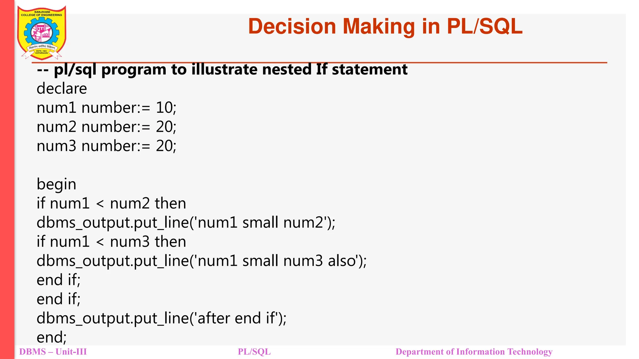 DBMS – Unit-III PL/SQL Department of Information Technology
-- pl/sql program to illustrate nested If statement
declare
num1 number:= 10;
num2 number:= 20;
num3 number:= 20;
begin
if num1 < num2 then
dbms_output.put_line('num1 small num2');
if num1 < num3 then
dbms_output.put_line('num1 small num3 also');
end if;
end if;
dbms_output.put_line('after end if');
end;
Decision Making in PL/SQL
 