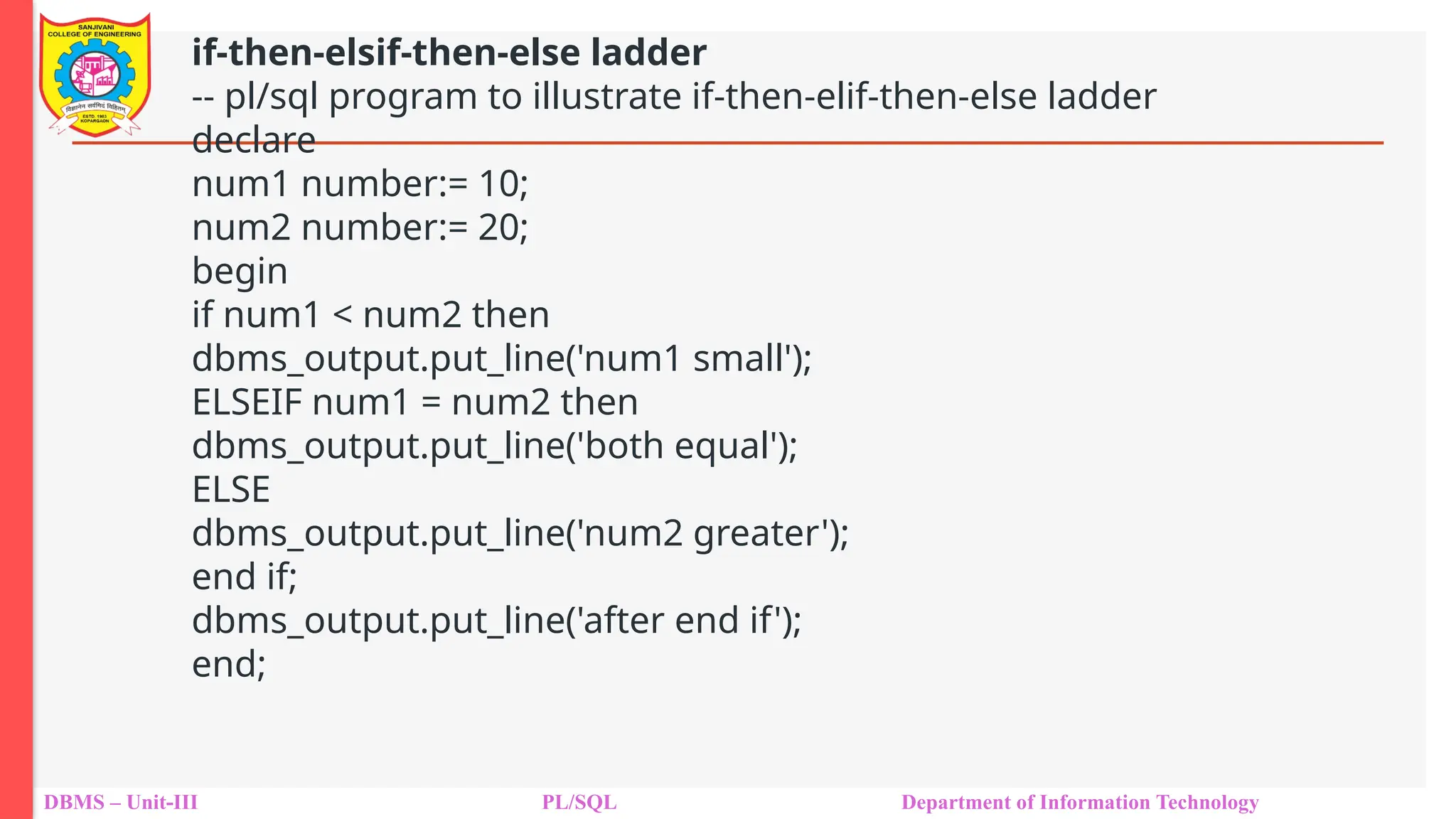 DBMS – Unit-III PL/SQL Department of Information Technology
if-then-elsif-then-else ladder
-- pl/sql program to illustrate if-then-elif-then-else ladder
declare
num1 number:= 10;
num2 number:= 20;
begin
if num1 < num2 then
dbms_output.put_line('num1 small');
ELSEIF num1 = num2 then
dbms_output.put_line('both equal');
ELSE
dbms_output.put_line('num2 greater');
end if;
dbms_output.put_line('after end if');
end;
 