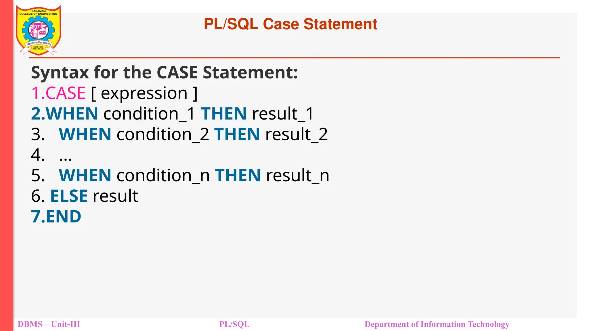 PL/SQL Case Statement
DBMS – Unit-III PL/SQL Department of Information Technology
Syntax for the CASE Statement:
1.CASE [ expression ]
2.WHEN condition_1 THEN result_1
3. WHEN condition_2 THEN result_2
4. ...
5. WHEN condition_n THEN result_n
6. ELSE result
7.END
 